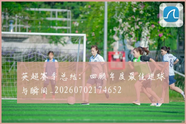 英超赛季总结：回顾年度最佳进球与瞬间_20260702174652