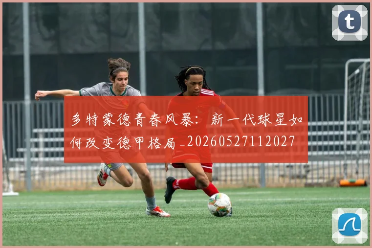 多特蒙德青春风暴:新一代球星如何改变德甲格局_20260527112027