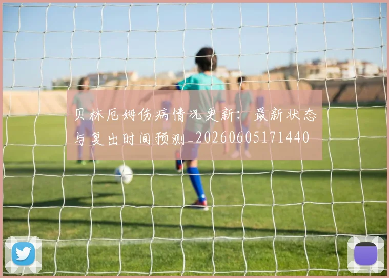 贝林厄姆伤病情况更新：最新状态与复出时间预测_20260605171440