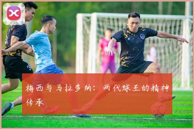 梅西与马拉多纳:两代球王的精神传承