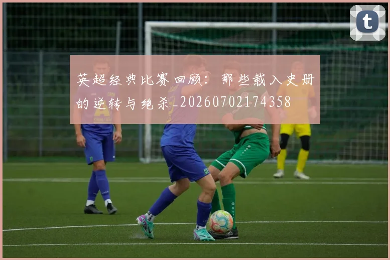 英超经典比赛回顾：那些载入史册的逆转与绝杀_20260702174358