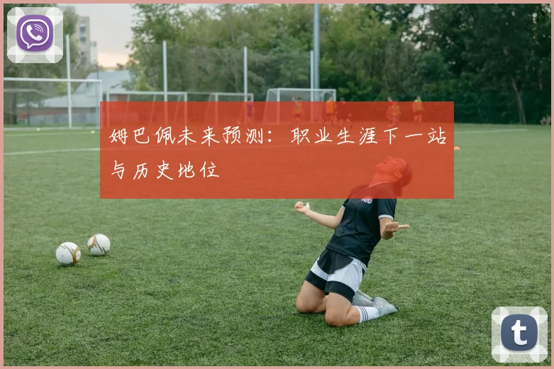 姆巴佩未来预测：职业生涯下一站与历史地位