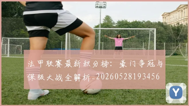 法甲联赛最新积分榜：豪门争冠与保级大战全解析_20260528193456