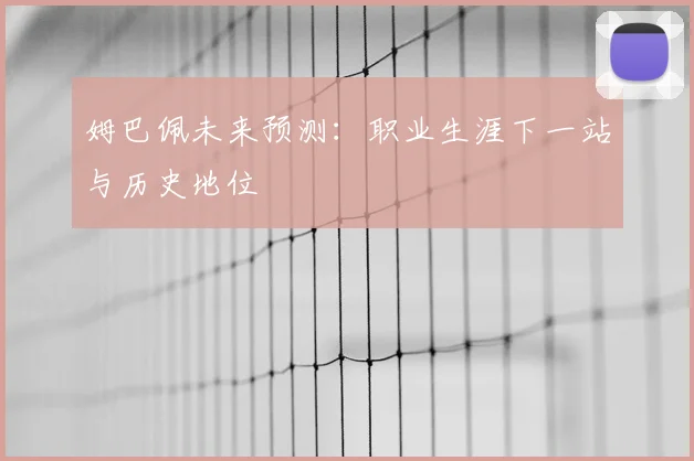 姆巴佩未来预测:职业生涯下一站与历史地位